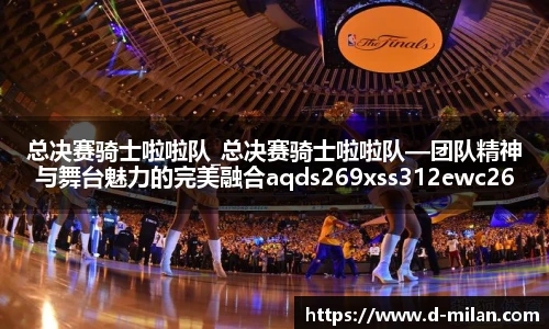 总决赛骑士啦啦队_总决赛骑士啦啦队—团队精神与舞台魅力的完美融合aqds269xss312ewc269ooiu312